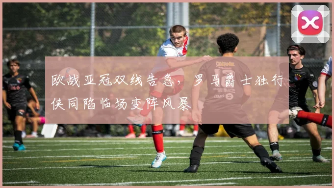 欧战亚冠双线告急,罗马爵士独行侠同陷临