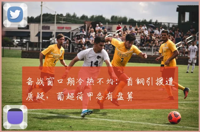 备战窗口期冷热不均:首钢引援遭质疑,葡超