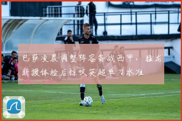 巴萨凌晨调整阵容备战西甲,猛龙新援体检