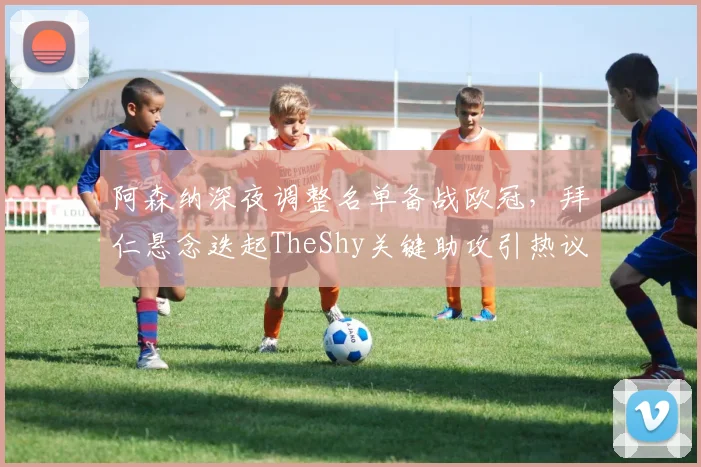 阿森纳深夜调整名单备战欧冠,拜仁悬念迭